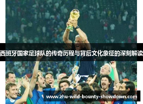 西班牙国家足球队的传奇历程与背后文化象征的深刻解读 西班牙国家足球队的传奇历程与背后文化象征的深刻解读