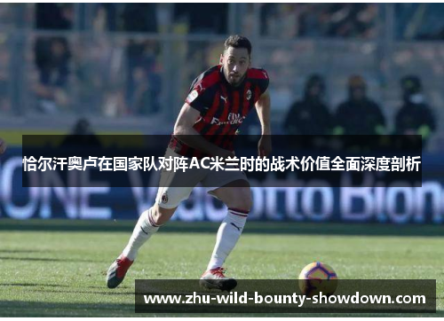 恰尔汗奥卢在国家队对阵AC米兰时的战术价值全面深度剖析