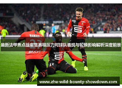 最新法甲焦点战密集赛程压力对球队表现与轮换影响解析深度前景 最新法甲焦点战密集赛程压力对球队表现与轮换影响解析深度前景