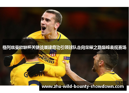 格列兹曼欧联杯关键战屡建奇功引领球队走向荣耀之路巅峰表现赛场