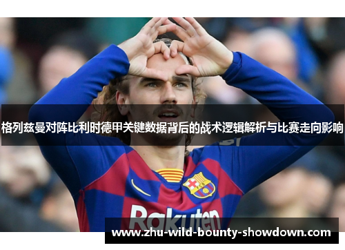 格列兹曼对阵比利时德甲关键数据背后的战术逻辑解析与比赛走向影响