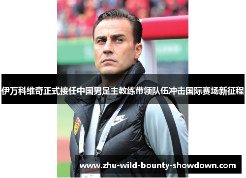 伊万科维奇正式接任中国男足主教练带领队伍冲击国际赛场新征程