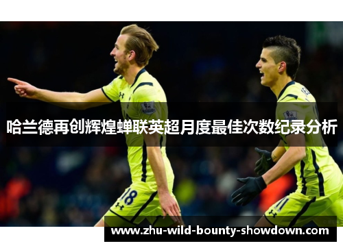 哈兰德再创辉煌蝉联英超月度最佳次数纪录分析 哈兰德再创辉煌蝉联英超月度最佳次数纪录分析