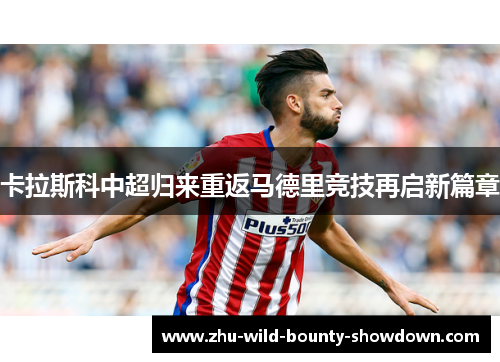 卡拉斯科中超归来重返马德里竞技再启新篇章