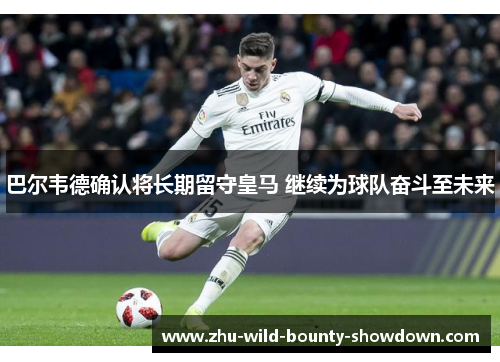 巴尔韦德确认将长期留守皇马 继续为球队奋斗至未来