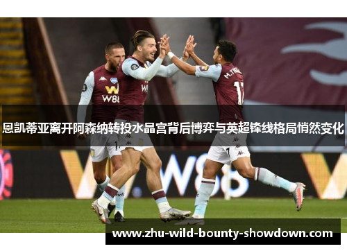 恩凯蒂亚离开阿森纳转投水晶宫背后博弈与英超锋线格局悄然变化