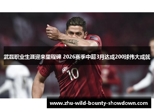 武磊职业生涯迎来里程碑 2026赛季中超3月达成200球伟大成就