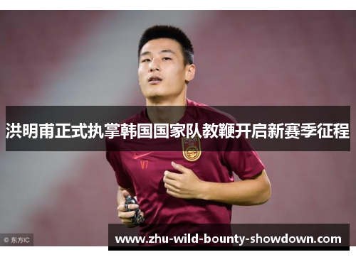 洪明甫正式执掌韩国国家队教鞭开启新赛季征程