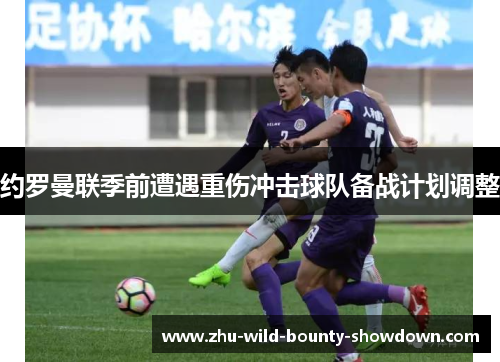 约罗曼联季前遭遇重伤冲击球队备战计划调整