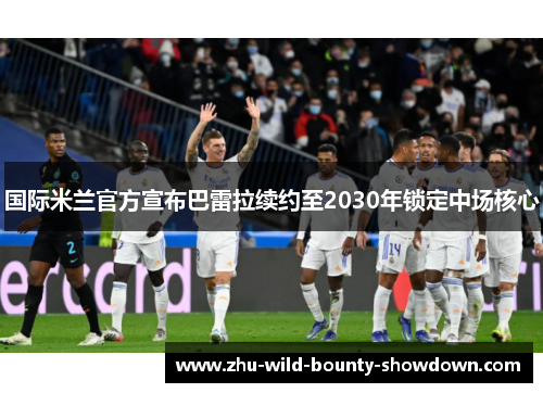 国际米兰官方宣布巴雷拉续约至2030年锁定中场核心