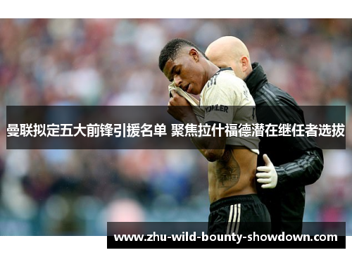 曼联拟定五大前锋引援名单 聚焦拉什福德潜在继任者选拔