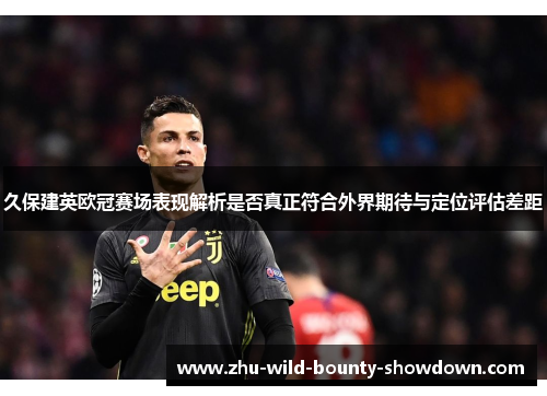 久保建英欧冠赛场表现解析是否真正符合外界期待与定位评估差距