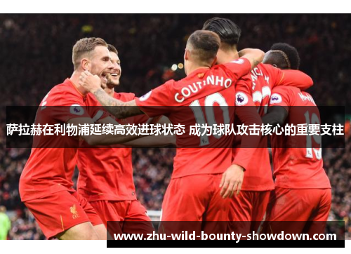 萨拉赫在利物浦延续高效进球状态 成为球队攻击核心的重要支柱